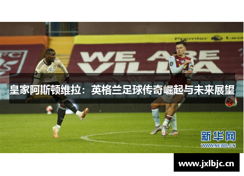 皇家阿斯顿维拉：英格兰足球传奇崛起与未来展望
