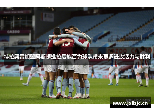 特拉奥雷加盟阿斯顿维拉后能否为球队带来更多进攻活力与胜利